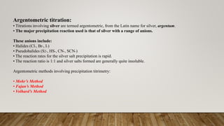 Argentometric titration:
• Titrations involving silver are termed argentometric, from the Latin name for silver, argentum.
• The major precipitation reaction used is that of silver with a range of anions.
These anions include:
• Halides (Cl-, Br-, I-)
• Pseudohalides (S2-, HS-, CN-, SCN-)
• The reaction rates for the silver salt precipitation is rapid.
• The reaction ratio is 1:1 and silver salts formed are generally quite insoluble.
Argentometric methods involving precipitation titrimetry:
• Mohr’s Method
• Fajan’s Method
• Volhard’s Method
 