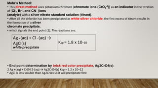 Mohr’s Method:
• This direct method uses potassium chromate (chromate ions (CrO4
-2)) as an indicator in the titration
of (Cl-, Br-, and CN- )ions
(analyte) with a silver nitrate standard solution (titrant).
• After all the chloride has been precipitated as white silver chloride, the first excess of titrant results in
the formation of a silver
chromate precipitate,
• which signals the end point (1). The reactions are:
• End point determination by brick red color precipitate, Ag2CrO4(s):
2 Ag +(aq) + CrO4 2-(aq) → Ag2CrO4(s) Ksp = 1.2 x 10–12
• AgCl is less soluble than Ag2CrO4 so it will precipitate first
Ag +(aq) + Cl - (aq) →
AgCl(s)
white precipitate
Ksp = 1.8 x 10–10
 