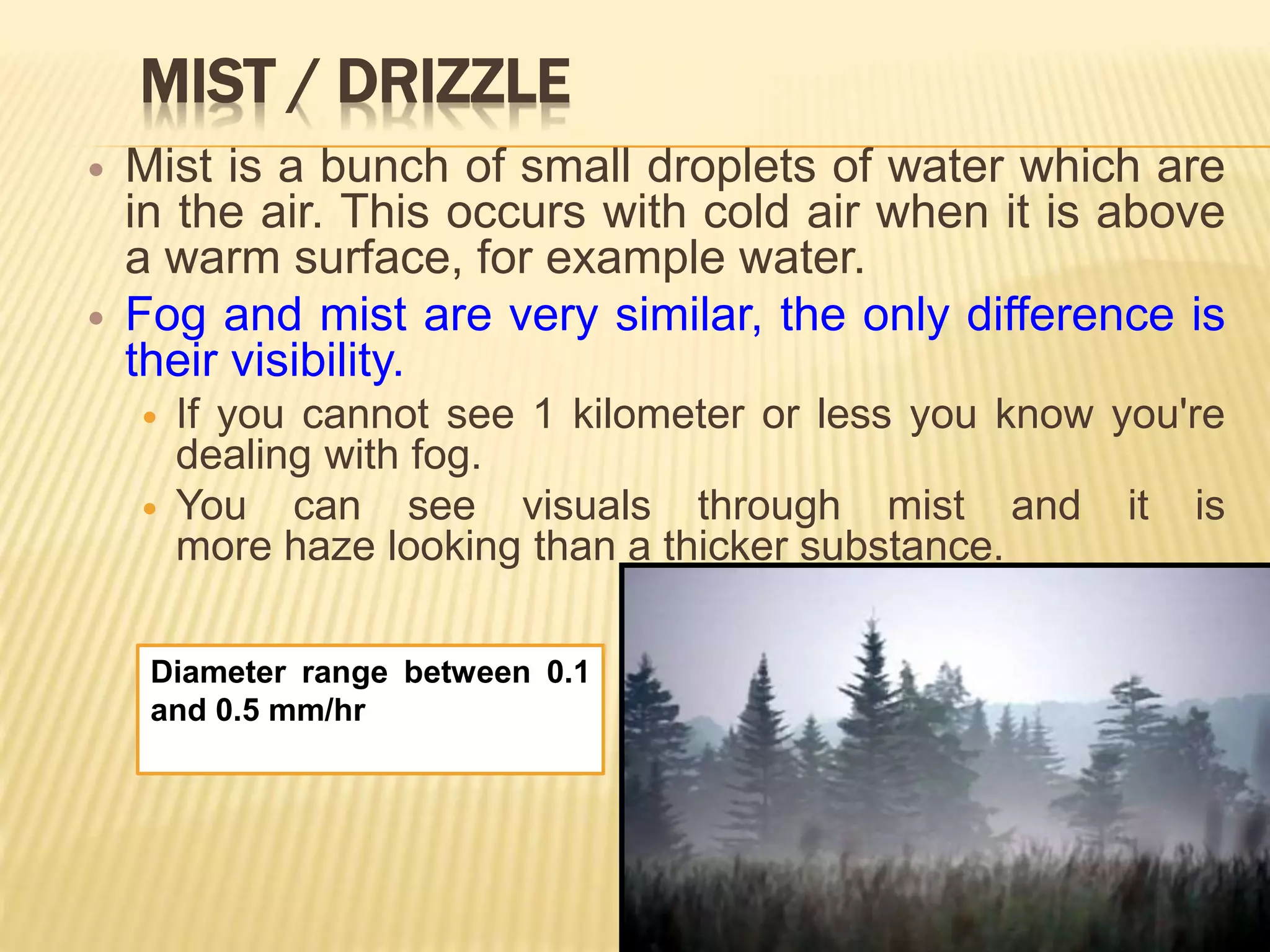 MIST / DRIZZLE
 Mist is a bunch of small droplets of water which are
in the air. This occurs with cold air when it is above
a warm surface, for example water.
 Fog and mist are very similar, the only difference is
their visibility.
 If you cannot see 1 kilometer or less you know you're
dealing with fog.
 You can see visuals through mist and it is
more haze looking than a thicker substance.
Diameter range between 0.1
and 0.5 mm/hr
 