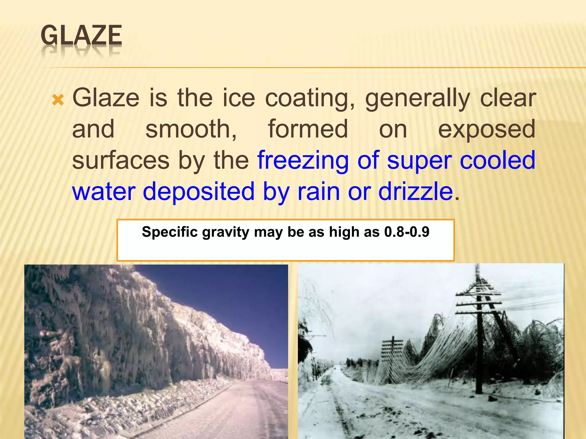 GLAZE
 Glaze is the ice coating, generally clear
and smooth, formed on exposed
surfaces by the freezing of super cooled
water deposited by rain or drizzle.
Specific gravity may be as high as 0.8-0.9
 