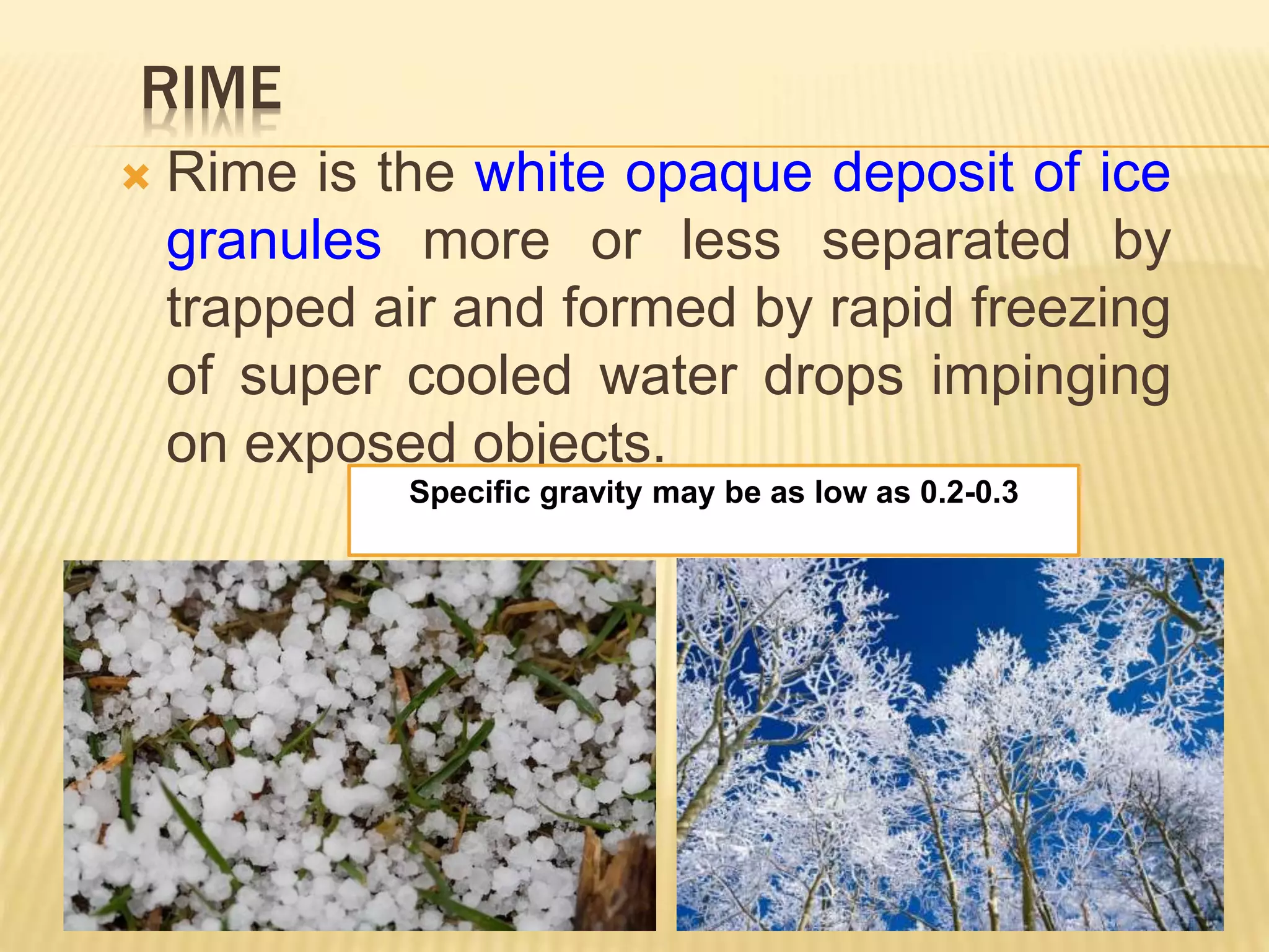 RIME
 Rime is the white opaque deposit of ice
granules more or less separated by
trapped air and formed by rapid freezing
of super cooled water drops impinging
on exposed objects.
Specific gravity may be as low as 0.2-0.3
 