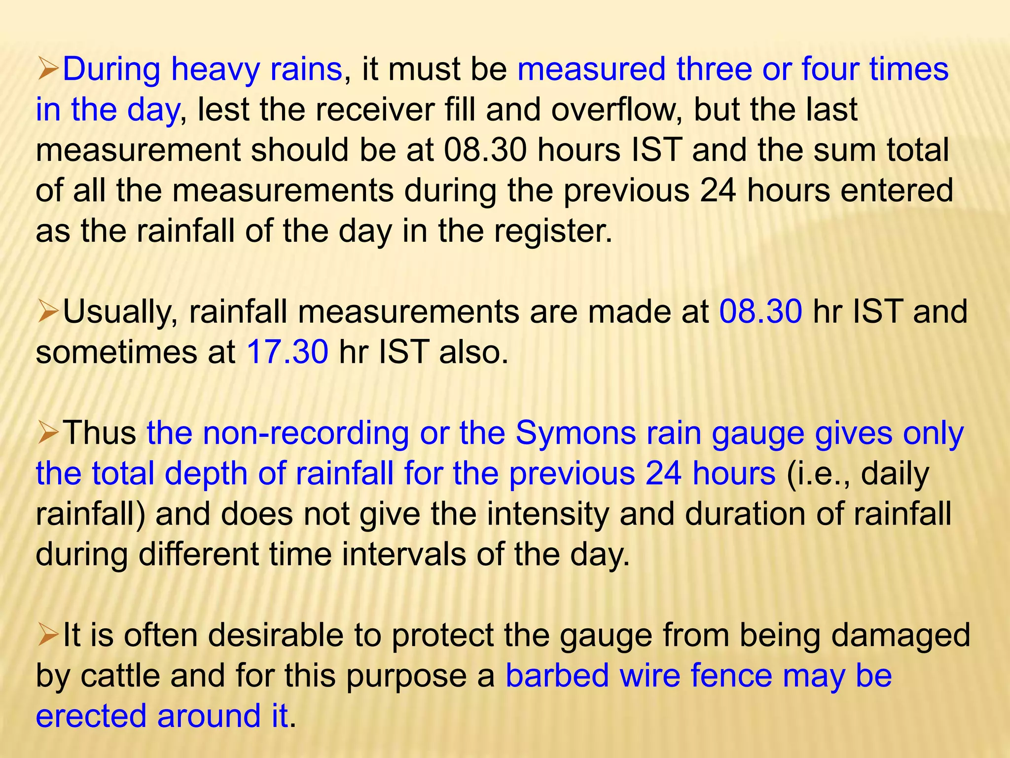 During heavy rains, it must be measured three or four times
in the day, lest the receiver fill and overflow, but the last
measurement should be at 08.30 hours IST and the sum total
of all the measurements during the previous 24 hours entered
as the rainfall of the day in the register.
Usually, rainfall measurements are made at 08.30 hr IST and
sometimes at 17.30 hr IST also.
Thus the non-recording or the Symons rain gauge gives only
the total depth of rainfall for the previous 24 hours (i.e., daily
rainfall) and does not give the intensity and duration of rainfall
during different time intervals of the day.
It is often desirable to protect the gauge from being damaged
by cattle and for this purpose a barbed wire fence may be
erected around it.
 