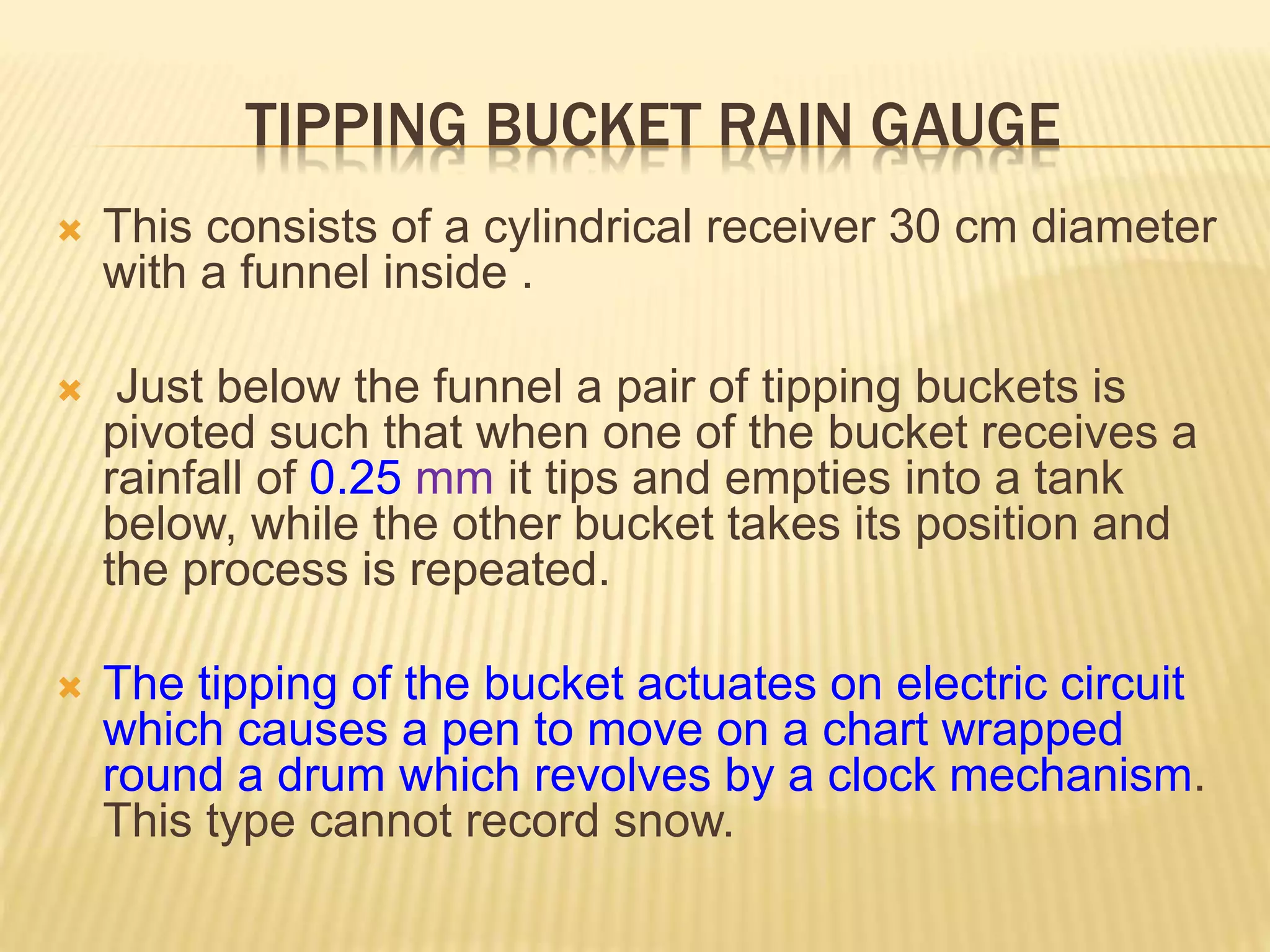 TIPPING BUCKET RAIN GAUGE
 This consists of a cylindrical receiver 30 cm diameter
with a funnel inside .
 Just below the funnel a pair of tipping buckets is
pivoted such that when one of the bucket receives a
rainfall of 0.25 mm it tips and empties into a tank
below, while the other bucket takes its position and
the process is repeated.
 The tipping of the bucket actuates on electric circuit
which causes a pen to move on a chart wrapped
round a drum which revolves by a clock mechanism.
This type cannot record snow.
 