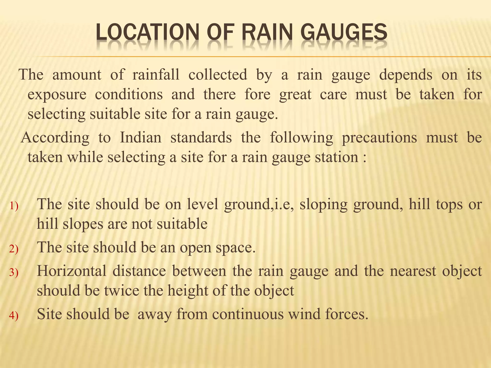 LOCATION OF RAIN GAUGES
The amount of rainfall collected by a rain gauge depends on its
exposure conditions and there fore great care must be taken for
selecting suitable site for a rain gauge.
According to Indian standards the following precautions must be
taken while selecting a site for a rain gauge station :
1) The site should be on level ground,i.e, sloping ground, hill tops or
hill slopes are not suitable
2) The site should be an open space.
3) Horizontal distance between the rain gauge and the nearest object
should be twice the height of the object
4) Site should be away from continuous wind forces.
 