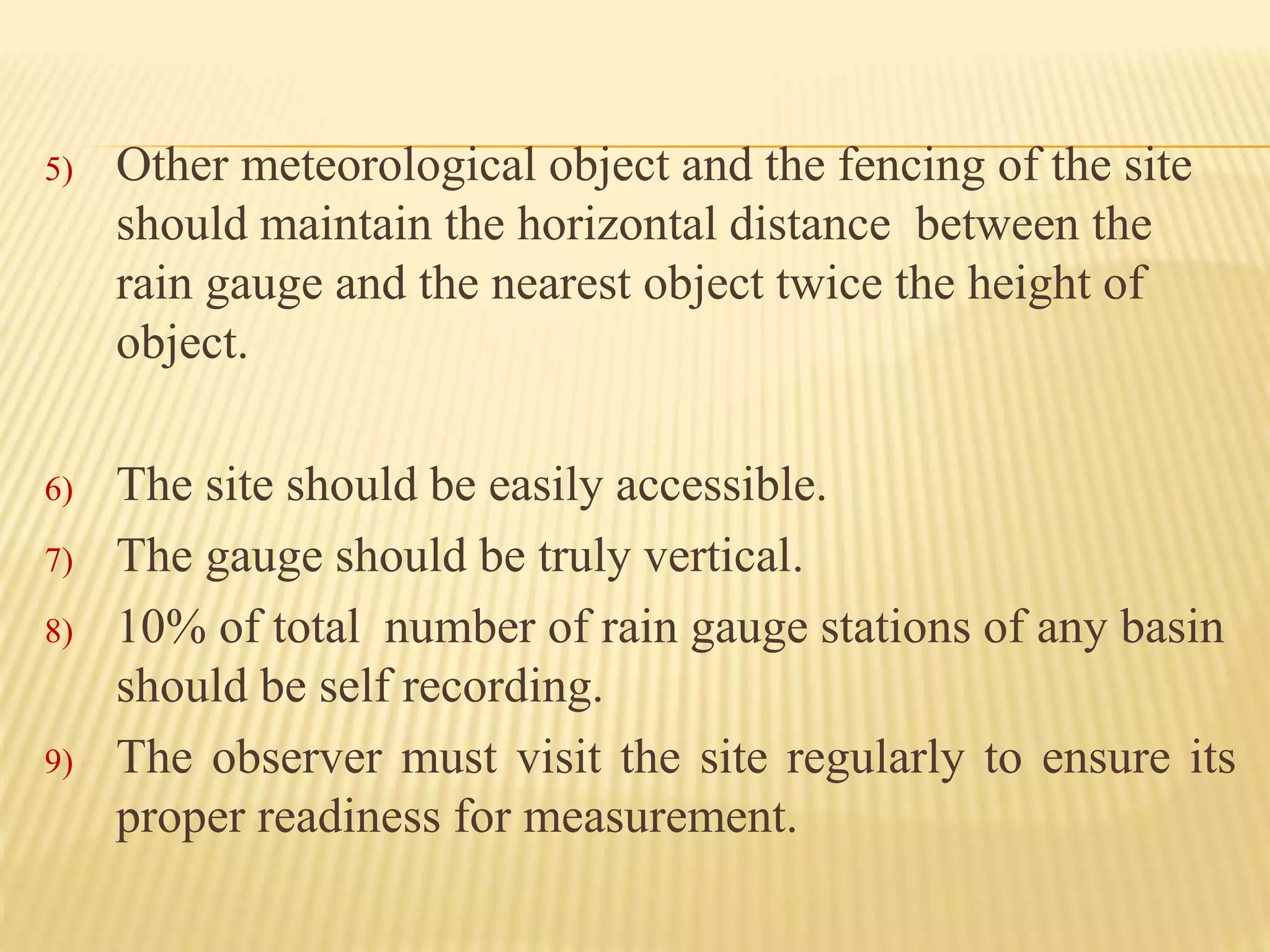 5) Other meteorological object and the fencing of the site
should maintain the horizontal distance between the
rain gauge and the nearest object twice the height of
object.
6) The site should be easily accessible.
7) The gauge should be truly vertical.
8) 10% of total number of rain gauge stations of any basin
should be self recording.
9) The observer must visit the site regularly to ensure its
proper readiness for measurement.
 