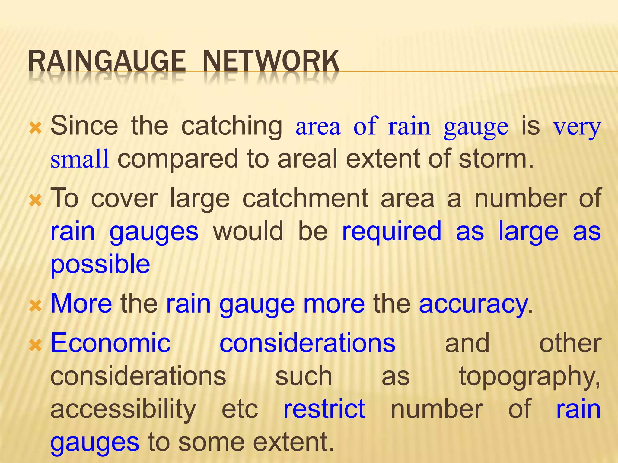RAINGAUGE NETWORK
 Since the catching area of rain gauge is very
small compared to areal extent of storm.
 To cover large catchment area a number of
rain gauges would be required as large as
possible
 More the rain gauge more the accuracy.
 Economic considerations and other
considerations such as topography,
accessibility etc restrict number of rain
gauges to some extent.
 