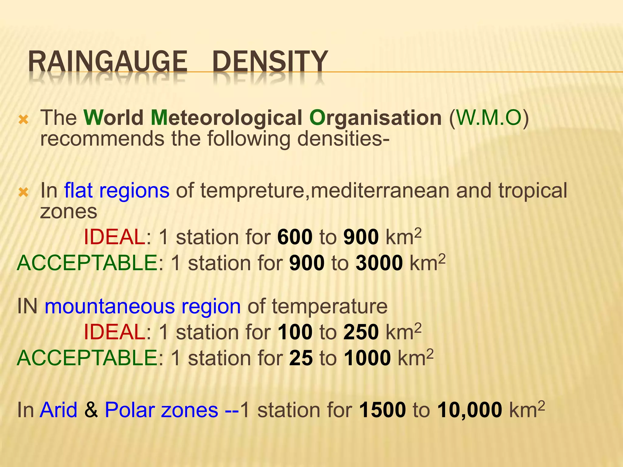 RAINGAUGE DENSITY
 The World Meteorological Organisation (W.M.O)
recommends the following densities-
 In flat regions of tempreture,mediterranean and tropical
zones
IDEAL: 1 station for 600 to 900 km2
ACCEPTABLE: 1 station for 900 to 3000 km2
IN mountaneous region of temperature
IDEAL: 1 station for 100 to 250 km2
ACCEPTABLE: 1 station for 25 to 1000 km2
In Arid & Polar zones --1 station for 1500 to 10,000 km2
 