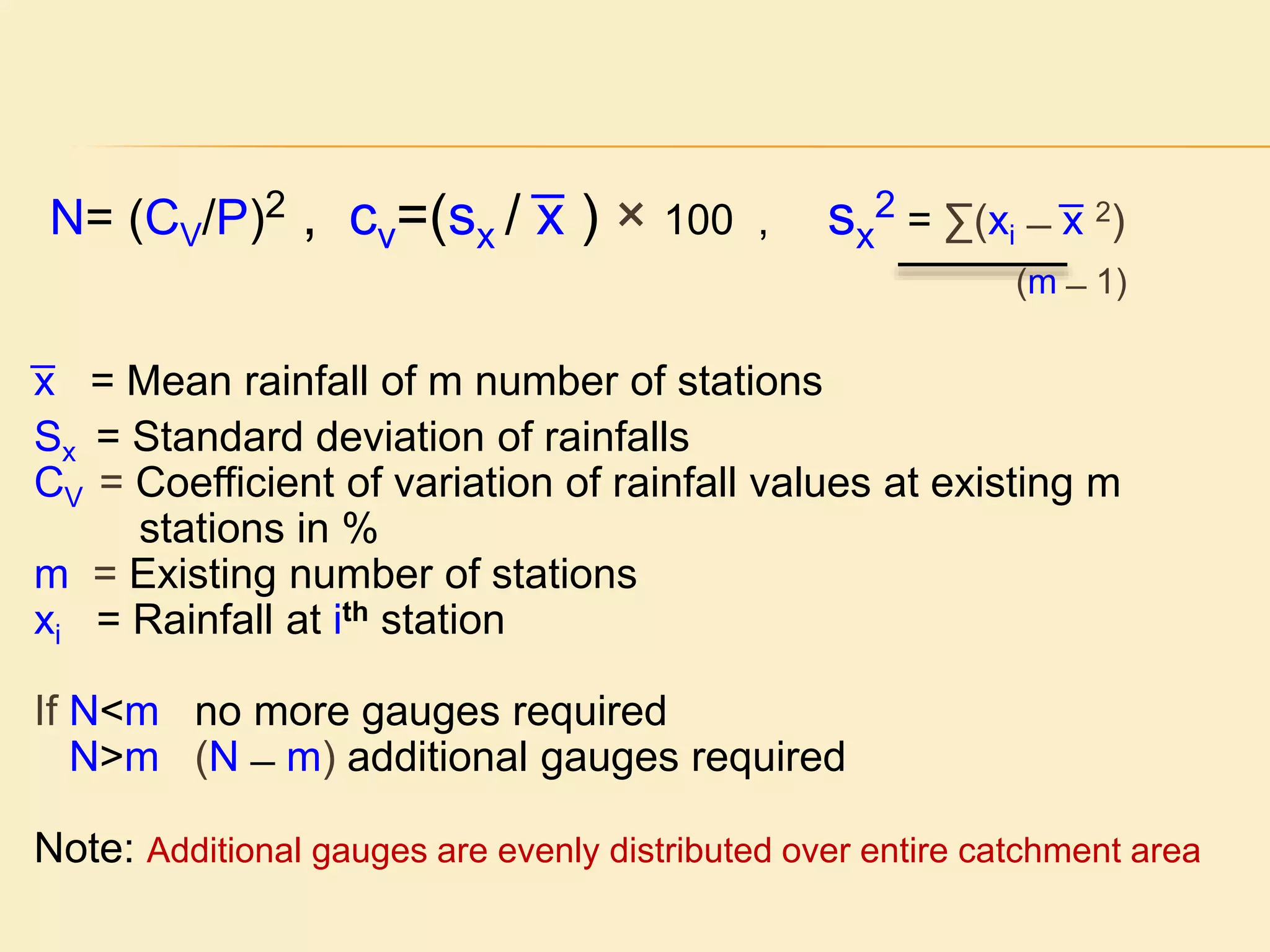 N= (CV/P)2 , cv=(sx / ͞x ) × 100 , sx
2 = ∑(xi ̶ ͞x 2)
(m ̶ 1)
͞x = Mean rainfall of m number of stations
Sx = Standard deviation of rainfalls
CV = Coefficient of variation of rainfall values at existing m
stations in %
m = Existing number of stations
xi = Rainfall at ith station
If N<m no more gauges required
N>m (N ̶ m) additional gauges required
Note: Additional gauges are evenly distributed over entire catchment area
 