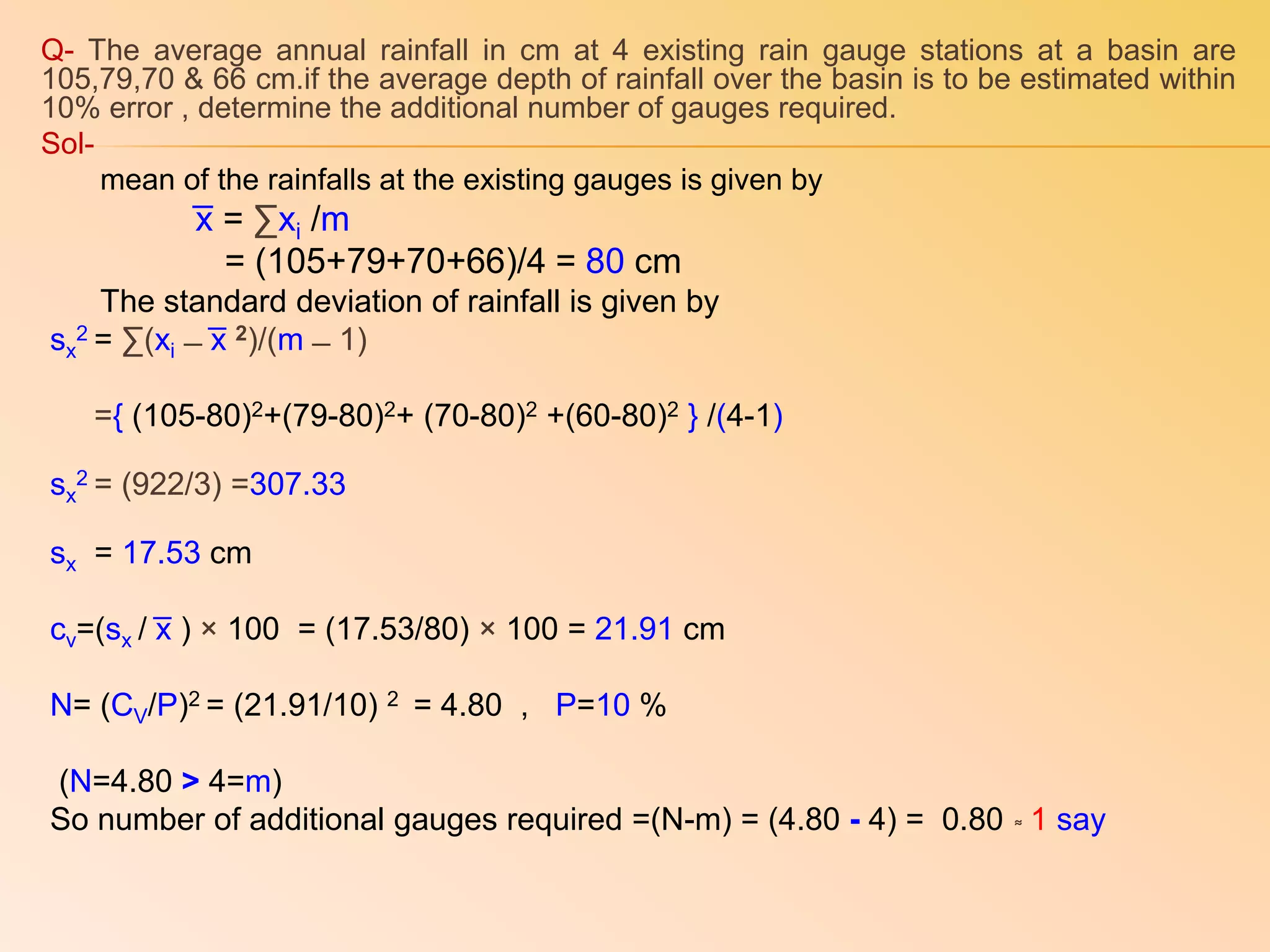 Q- The average annual rainfall in cm at 4 existing rain gauge stations at a basin are
105,79,70 & 66 cm.if the average depth of rainfall over the basin is to be estimated within
10% error , determine the additional number of gauges required.
Sol-
mean of the rainfalls at the existing gauges is given by
͞x = ∑xi /m
= (105+79+70+66)/4 = 80 cm
The standard deviation of rainfall is given by
sx
2 = ∑(xi ̶ ͞x 2)/(m ̶ 1)
={ (105-80)2+(79-80)2+ (70-80)2 +(60-80)2 } /(4-1)
sx
2 = (922/3) =307.33
sx = 17.53 cm
cv=(sx / ͞x ) × 100 = (17.53/80) × 100 = 21.91 cm
N= (CV/P)2 = (21.91/10) 2 = 4.80 , P=10 %
(N=4.80 > 4=m)
So number of additional gauges required =(N-m) = (4.80 - 4) = 0.80 ͌ 1 say
 