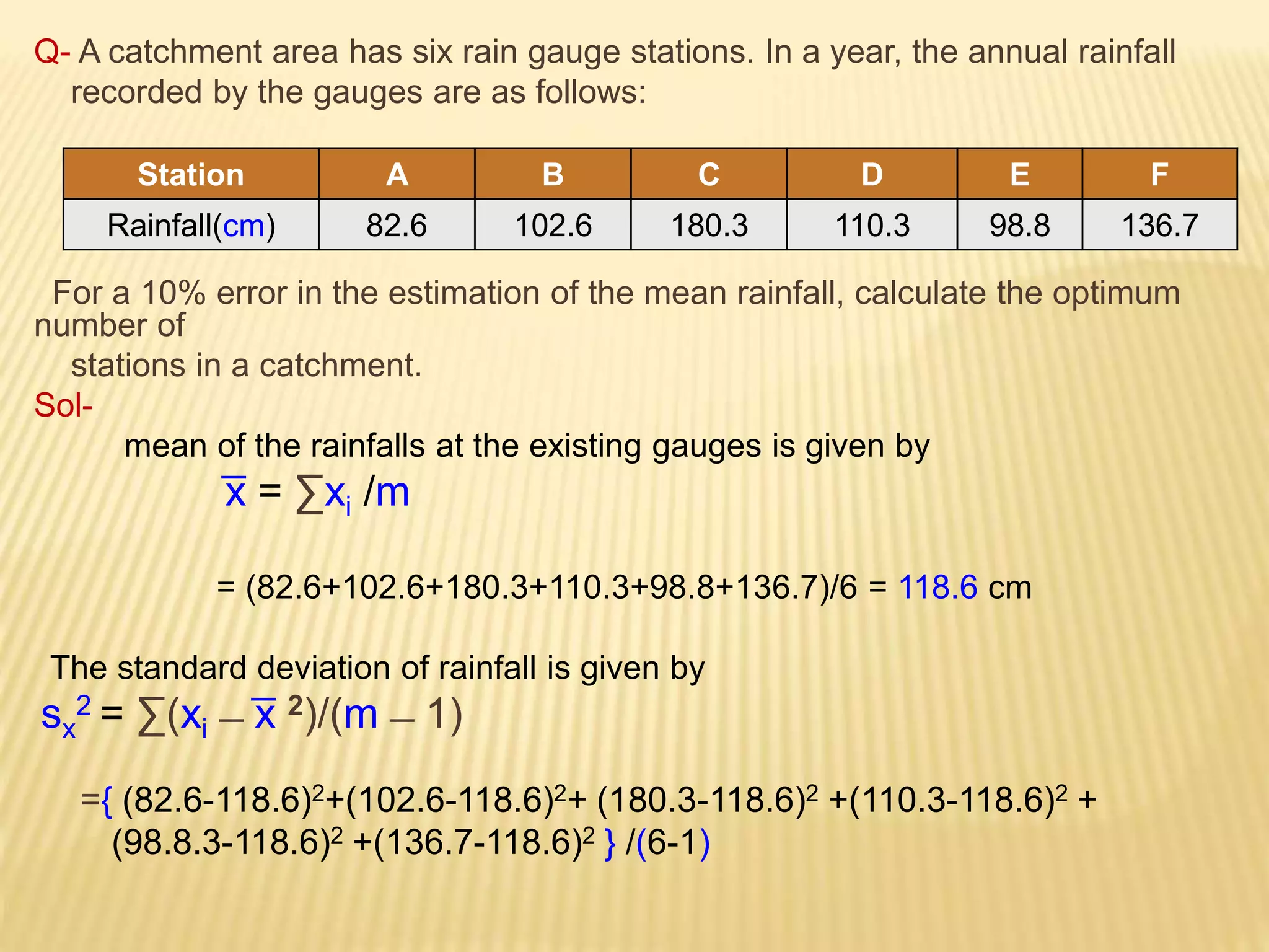 Q- A catchment area has six rain gauge stations. In a year, the annual rainfall
recorded by the gauges are as follows:
For a 10% error in the estimation of the mean rainfall, calculate the optimum
number of
stations in a catchment.
Sol-
mean of the rainfalls at the existing gauges is given by
͞x = ∑xi /m
= (82.6+102.6+180.3+110.3+98.8+136.7)/6 = 118.6 cm
The standard deviation of rainfall is given by
sx
2 = ∑(xi ̶ ͞x 2)/(m ̶ 1)
={ (82.6-118.6)2+(102.6-118.6)2+ (180.3-118.6)2 +(110.3-118.6)2 +
(98.8.3-118.6)2 +(136.7-118.6)2 } /(6-1)
Station A B C D E F
Rainfall(cm) 82.6 102.6 180.3 110.3 98.8 136.7
 
