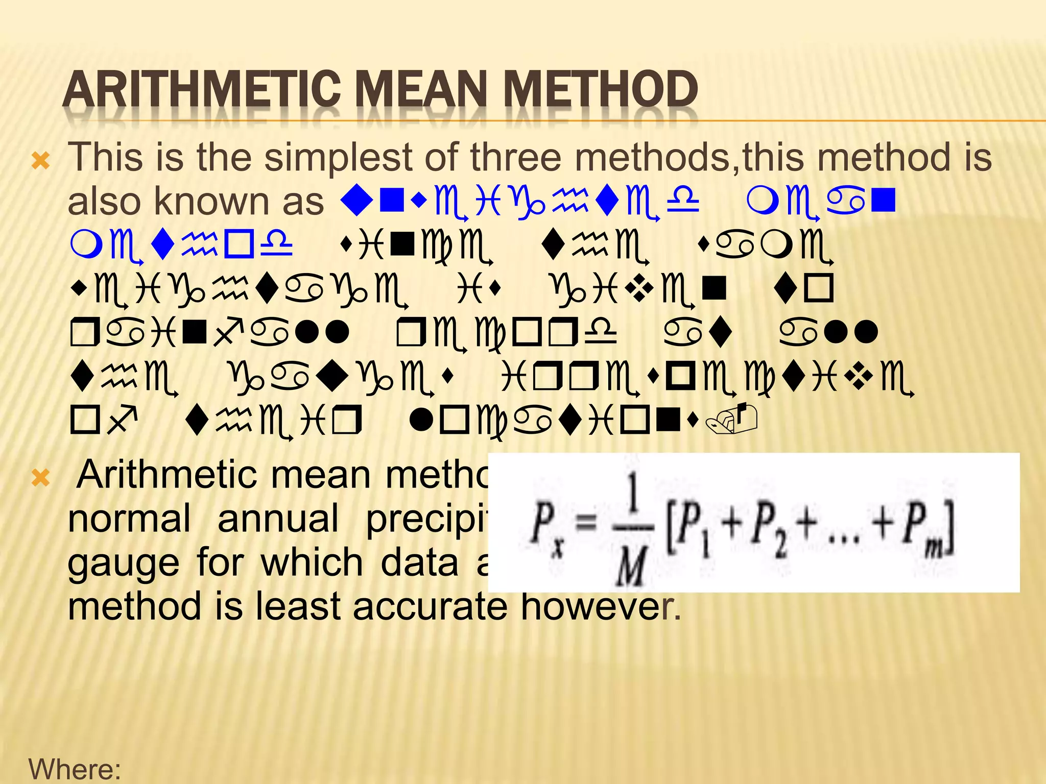 ARITHMETIC MEAN METHOD
 This is the simplest of three methods,this method is
also known as unweighted mean
method since the same
weightage is given to
rainfall record at all
the gauges irrespective
of their locations.
 Arithmetic mean method is used when area is flat &
normal annual precipitation is within 10% of the
gauge for which data are being reconstructed. This
method is least accurate however.
Where:
 