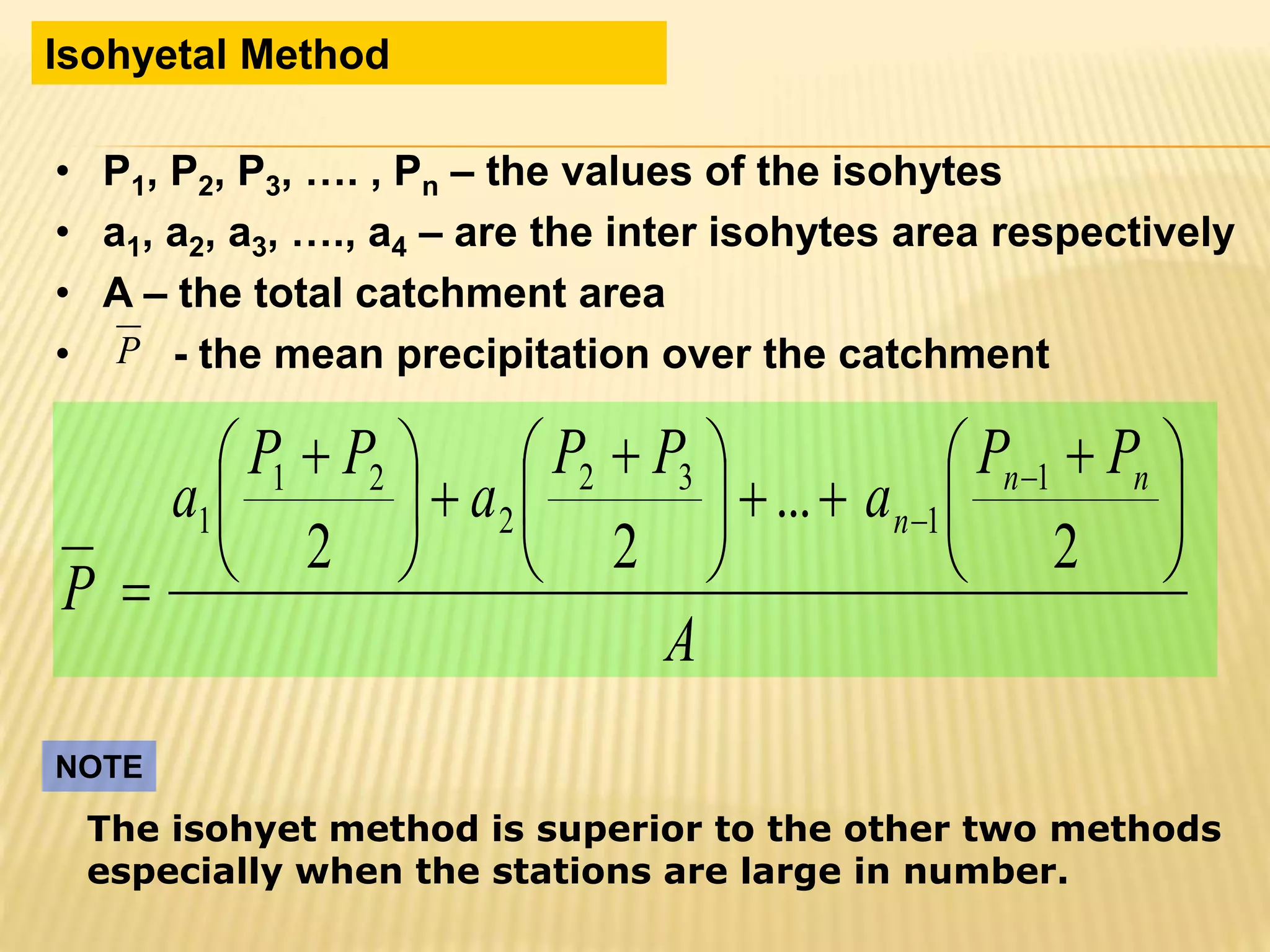 • P1, P2, P3, …. , Pn – the values of the isohytes
• a1, a2, a3, …., a4 – are the inter isohytes area respectively
• A – the total catchment area
• - the mean precipitation over the catchment
Isohyetal Method
P
A
PP
a
PP
a
PP
a
P
nn
n 




 





 





 



2
...
22
1
1
32
2
21
1
The isohyet method is superior to the other two methods
especially when the stations are large in number.
NOTE
 