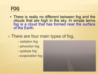 FOG
 There are four main types of fog,
 radiation fog
 advection fog
 upslope fog
 evaporation fog
 There is really no different between fog and the
clouds that are high in the sky. In simple terms
fog is a cloud that has formed near the surface
of the Earth.
 