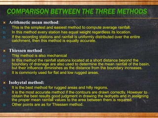 COMPARISON BETWEEN THE THREE METHODS:
 Arithmetic mean method:
1) This is the simplest and easiest method to compute average rainfall.
2) In this method every station has equal weight regardless its location.
3) If the recording stations and rainfall is uniformly distributed over the entire
catchment, then this method is equally accurate.
 Thiessen method
1) This method is also mechanical
2) In this method the rainfall stations located at a short distance beyond the
boundary of drainage are also used to determine the mean rainfall of the basin,
but their influence diminishes as the distance from the boundary increases.
3) It is commonly used for flat and low rugged areas.
 Isohyetal method:
1) It is the best method for rugged areas and hilly regions.
2) It is the most accurate method if the contours are drawn correctly. However to
obtain the best results good judgment in drawing the isohyets and in assigning
the proper mean rainfall values to the area between them is required.
3) Other points are as for Thiessen method.
 