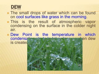 DEW
 The small drops of water which can be found
on cool surfaces like grass in the morning.
 This is the result of atmospheric vapor
condensing on the surface in the colder night
air.
 Dew Point is the temperature in which
condensation starts to take place or when dew
is created.
 