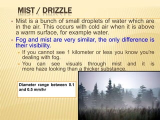 MIST / DRIZZLE
 Mist is a bunch of small droplets of water which are
in the air. This occurs with cold air when it is above
a warm surface, for example water.
 Fog and mist are very similar, the only difference is
their visibility.
 If you cannot see 1 kilometer or less you know you're
dealing with fog.
 You can see visuals through mist and it is
more haze looking than a thicker substance.
Diameter range between 0.1
and 0.5 mm/hr
 