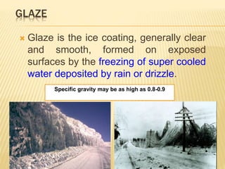 GLAZE
 Glaze is the ice coating, generally clear
and smooth, formed on exposed
surfaces by the freezing of super cooled
water deposited by rain or drizzle.
Specific gravity may be as high as 0.8-0.9
 