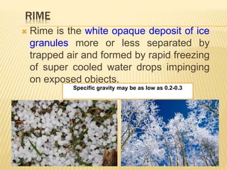 RIME
 Rime is the white opaque deposit of ice
granules more or less separated by
trapped air and formed by rapid freezing
of super cooled water drops impinging
on exposed objects.
Specific gravity may be as low as 0.2-0.3
 