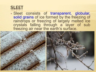 SLEET
 Sleet consists of transparent, globular,
solid grains of ice formed by the freezing of
raindrops or freezing of largely melted ice
crystals falling through a layer of sub
freezing air near the earth’s surface.
 