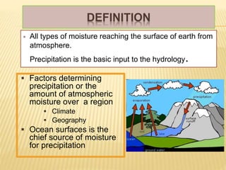 DEFINITION
 All types of moisture reaching the surface of earth from
atmosphere.
Precipitation is the basic input to the hydrology.
 Factors determining
precipitation or the
amount of atmospheric
moisture over a region
 Climate
 Geography
 Ocean surfaces is the
chief source of moisture
for precipitation
 