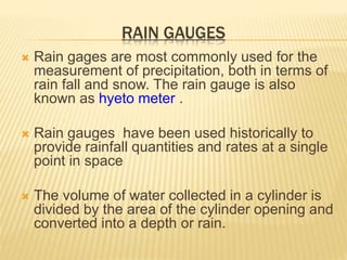 RAIN GAUGES
 Rain gages are most commonly used for the
measurement of precipitation, both in terms of
rain fall and snow. The rain gauge is also
known as hyeto meter .
 Rain gauges have been used historically to
provide rainfall quantities and rates at a single
point in space
 The volume of water collected in a cylinder is
divided by the area of the cylinder opening and
converted into a depth or rain.
 