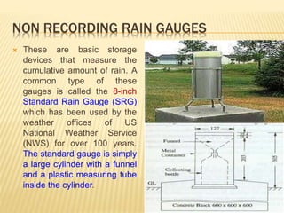 NON RECORDING RAIN GAUGES
 These are basic storage
devices that measure the
cumulative amount of rain. A
common type of these
gauges is called the 8-inch
Standard Rain Gauge (SRG)
which has been used by the
weather offices of US
National Weather Service
(NWS) for over 100 years.
The standard gauge is simply
a large cylinder with a funnel
and a plastic measuring tube
inside the cylinder.
 