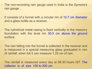  The non-recording rain gauge used in India is the Symons's
rain gauge .
 It consists of a funnel with a circular rim of 12.7 cm diameter
and a glass bottle as a receiver.
 The cylindrical metal casing is fixed vertically to the masonry
foundation with the level rim 30.5 cm above the ground
surface.
 The rain falling into the funnel is collected in the receiver and
is measured in a special measuring glass graduated in mm
of rainfall; when full it can measure 1.25 cm of rain.
 The rainfall is measured every day at 08.30 hours IST. The
collector is of size 100 to 200 cm.
 