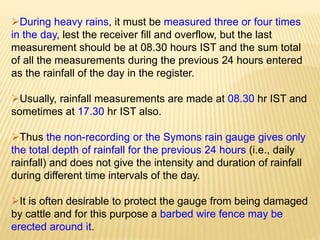 During heavy rains, it must be measured three or four times
in the day, lest the receiver fill and overflow, but the last
measurement should be at 08.30 hours IST and the sum total
of all the measurements during the previous 24 hours entered
as the rainfall of the day in the register.
Usually, rainfall measurements are made at 08.30 hr IST and
sometimes at 17.30 hr IST also.
Thus the non-recording or the Symons rain gauge gives only
the total depth of rainfall for the previous 24 hours (i.e., daily
rainfall) and does not give the intensity and duration of rainfall
during different time intervals of the day.
It is often desirable to protect the gauge from being damaged
by cattle and for this purpose a barbed wire fence may be
erected around it.
 