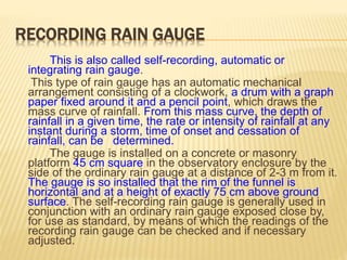 RECORDING RAIN GAUGE
This is also called self-recording, automatic or
integrating rain gauge.
This type of rain gauge has an automatic mechanical
arrangement consisting of a clockwork, a drum with a graph
paper fixed around it and a pencil point, which draws the
mass curve of rainfall. From this mass curve, the depth of
rainfall in a given time, the rate or intensity of rainfall at any
instant during a storm, time of onset and cessation of
rainfall, can be determined.
The gauge is installed on a concrete or masonry
platform 45 cm square in the observatory enclosure by the
side of the ordinary rain gauge at a distance of 2-3 m from it.
The gauge is so installed that the rim of the funnel is
horizontal and at a height of exactly 75 cm above ground
surface. The self-recording rain gauge is generally used in
conjunction with an ordinary rain gauge exposed close by,
for use as standard, by means of which the readings of the
recording rain gauge can be checked and if necessary
adjusted.
 