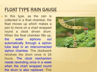 FLOAT TYPE RAIN GAUGE
 In this type, as the rain is
collected in a float chamber, the
float moves up which makes a
pen to move on a chart wrapped
round a clock driven drum.
When the float chamber fills up,
the water siphons out
automatically through a siphon
tube kept in an interconnected
siphon chamber. The clockwork
revolves the drum once in 24
hours. The clock mechanism
needs rewinding once in a week
when the chart wrapped round
the drum is also replaced. This
 