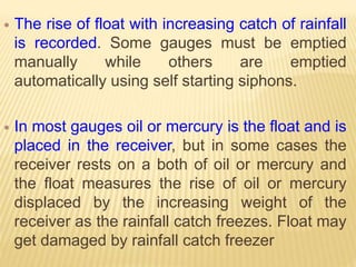  The rise of float with increasing catch of rainfall
is recorded. Some gauges must be emptied
manually while others are emptied
automatically using self starting siphons.
 In most gauges oil or mercury is the float and is
placed in the receiver, but in some cases the
receiver rests on a both of oil or mercury and
the float measures the rise of oil or mercury
displaced by the increasing weight of the
receiver as the rainfall catch freezes. Float may
get damaged by rainfall catch freezer
 