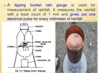  A tipping bucket rain gauge is used for
measurement of rainfall. It measures the rainfall
with a least count of 1 mm and gives out one
electrical pulse for every millimeter of rainfall
 