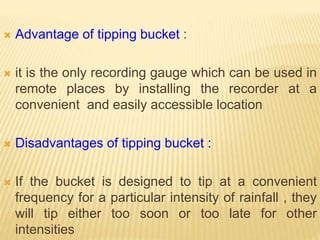  Advantage of tipping bucket :
 it is the only recording gauge which can be used in
remote places by installing the recorder at a
convenient and easily accessible location
 Disadvantages of tipping bucket :
 If the bucket is designed to tip at a convenient
frequency for a particular intensity of rainfall , they
will tip either too soon or too late for other
intensities
 