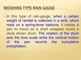 WEIGHING TYPE RAIN GAUGE
 In this type of rain-gauge, when a certain
weight of rainfall is collected in a tank, which
rests on a spring-lever balance, it makes a
pen to move on a chart wrapped round a
clock driven drum. The rotation of the drum
sets the time scale while the vertical motion
of the pen records the cumulative
precipitation.
 