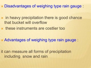  Disadvantages of weighing type rain gauge :
 in heavy precipitation there is good chance
that bucket will overflow
 these instruments are costlier too
 Advantages of weighing type rain gauge :
it can measure all forms of precipitation
including snow and rain
 