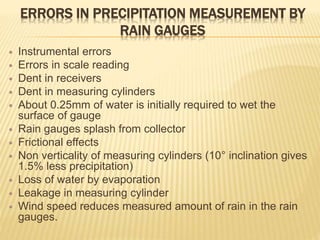ERRORS IN PRECIPITATION MEASUREMENT BY
RAIN GAUGES
 Instrumental errors
 Errors in scale reading
 Dent in receivers
 Dent in measuring cylinders
 About 0.25mm of water is initially required to wet the
surface of gauge
 Rain gauges splash from collector
 Frictional effects
 Non verticality of measuring cylinders (10° inclination gives
1.5% less precipitation)
 Loss of water by evaporation
 Leakage in measuring cylinder
 Wind speed reduces measured amount of rain in the rain
gauges.
 