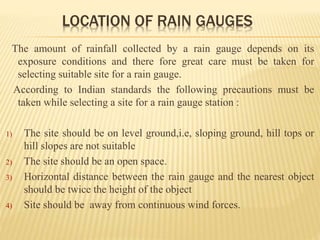 LOCATION OF RAIN GAUGES
The amount of rainfall collected by a rain gauge depends on its
exposure conditions and there fore great care must be taken for
selecting suitable site for a rain gauge.
According to Indian standards the following precautions must be
taken while selecting a site for a rain gauge station :
1) The site should be on level ground,i.e, sloping ground, hill tops or
hill slopes are not suitable
2) The site should be an open space.
3) Horizontal distance between the rain gauge and the nearest object
should be twice the height of the object
4) Site should be away from continuous wind forces.
 