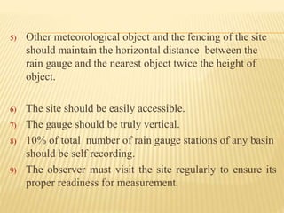 5) Other meteorological object and the fencing of the site
should maintain the horizontal distance between the
rain gauge and the nearest object twice the height of
object.
6) The site should be easily accessible.
7) The gauge should be truly vertical.
8) 10% of total number of rain gauge stations of any basin
should be self recording.
9) The observer must visit the site regularly to ensure its
proper readiness for measurement.
 