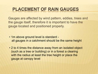 PLACEMENT OF RAIN GAUGES
Gauges are affected by wind pattern, eddies, trees and
the gauge itself, therefore it is important to have the
gauge located and positioned properly.
• 1m above ground level is standard -
all gauges in a catchment should be the same height
• 2 to 4 times the distance away from an isolated object
(such as a tree or building) or in a forest a clearing
with the radius at least the tree height or place the
gauge at canopy level
 
