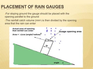 For sloping ground the gauge should be placed with the
opening parallel to the ground
The rainfall catch volume (mm3) is then divided by the opening
area that the rain can enter
PLACEMENT OF RAIN GAUGES
 