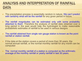 ANALYSIS AND INTERPRETATION OF RAINFALL
DATA
 The precipitation process is essentially random in nature. We can’t predict
with certainty what will be the rainfall for any given period in future.
 The rainfall magnitudes can be estimated only with some probability
attached to them. Therefore the analysis of rainfall data obtained over a
long period in the past would help the hydrologist to make reasonable
probabilistic estimates of rainfall to be used in various designs
 The rainfall obtained from single rain gauge station is known as the point
rainfall or station rainfall.
 If the data at the station covers a period of more than 30 years, the
normal annual rainfall, or the normal monthly rainfall for any month can be
computed
 The normal monthly rainfall of a station is computed as the arithmetic
average of the monthly rainfall or yearly rainfall in last 30 years.
 