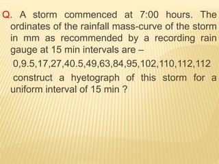 Q. A storm commenced at 7:00 hours. The
ordinates of the rainfall mass-curve of the storm
in mm as recommended by a recording rain
gauge at 15 min intervals are –
0,9.5,17,27,40.5,49,63,84,95,102,110,112,112
construct a hyetograph of this storm for a
uniform interval of 15 min ?
 