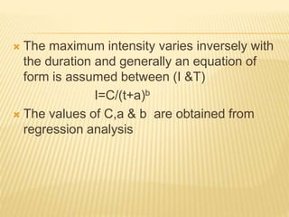  The maximum intensity varies inversely with
the duration and generally an equation of
form is assumed between (I &T)
I=C/(t+a)b
 The values of C,a & b are obtained from
regression analysis
 