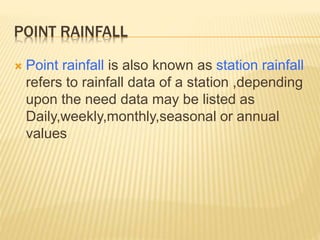 POINT RAINFALL
 Point rainfall is also known as station rainfall
refers to rainfall data of a station ,depending
upon the need data may be listed as
Daily,weekly,monthly,seasonal or annual
values
 