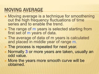MOVING AVERAGE
 Moving average is a technique for smoothening
out the high frequency fluctuations of time
series and to enable the trend.
 The range of m years is selected starting from
first set of m years of data.
 The average of data of m years is calculated
and placed in middle year of range m.
 The process is repeated for next year.
 Normally 3 or more years are taken, usually an
odd value.
 More the years more smooth curve will be
obtained.
 