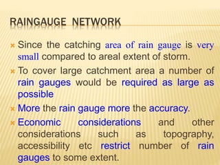 RAINGAUGE NETWORK
 Since the catching area of rain gauge is very
small compared to areal extent of storm.
 To cover large catchment area a number of
rain gauges would be required as large as
possible
 More the rain gauge more the accuracy.
 Economic considerations and other
considerations such as topography,
accessibility etc restrict number of rain
gauges to some extent.
 