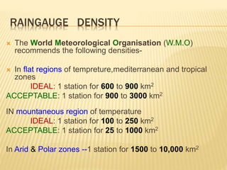 RAINGAUGE DENSITY
 The World Meteorological Organisation (W.M.O)
recommends the following densities-
 In flat regions of tempreture,mediterranean and tropical
zones
IDEAL: 1 station for 600 to 900 km2
ACCEPTABLE: 1 station for 900 to 3000 km2
IN mountaneous region of temperature
IDEAL: 1 station for 100 to 250 km2
ACCEPTABLE: 1 station for 25 to 1000 km2
In Arid & Polar zones --1 station for 1500 to 10,000 km2
 