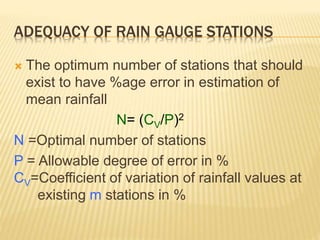 ADEQUACY OF RAIN GAUGE STATIONS
 The optimum number of stations that should
exist to have %age error in estimation of
mean rainfall
N= (CV/P)2
N =Optimal number of stations
P = Allowable degree of error in %
CV=Coefficient of variation of rainfall values at
existing m stations in %
 