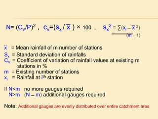 N= (CV/P)2 , cv=(sx / ͞x ) × 100 , sx
2 = ∑(xi ̶ ͞x 2)
(m ̶ 1)
͞x = Mean rainfall of m number of stations
Sx = Standard deviation of rainfalls
CV = Coefficient of variation of rainfall values at existing m
stations in %
m = Existing number of stations
xi = Rainfall at ith station
If N<m no more gauges required
N>m (N ̶ m) additional gauges required
Note: Additional gauges are evenly distributed over entire catchment area
 