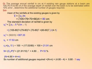 Q- The average annual rainfall in cm at 4 existing rain gauge stations at a basin are
105,79,70 & 66 cm.if the average depth of rainfall over the basin is to be estimated within
10% error , determine the additional number of gauges required.
Sol-
mean of the rainfalls at the existing gauges is given by
͞x = ∑xi /m
= (105+79+70+66)/4 = 80 cm
The standard deviation of rainfall is given by
sx
2 = ∑(xi ̶ ͞x 2)/(m ̶ 1)
={ (105-80)2+(79-80)2+ (70-80)2 +(60-80)2 } /(4-1)
sx
2 = (922/3) =307.33
sx = 17.53 cm
cv=(sx / ͞x ) × 100 = (17.53/80) × 100 = 21.91 cm
N= (CV/P)2 = (21.91/10) 2 = 4.80 , P=10 %
(N=4.80 > 4=m)
So number of additional gauges required =(N-m) = (4.80 - 4) = 0.80 ͌ 1 say
 